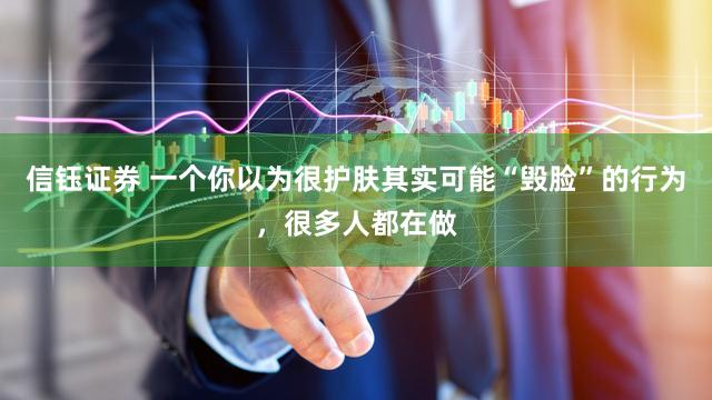 信钰证券 一个你以为很护肤其实可能“毁脸”的行为，很多人都在做