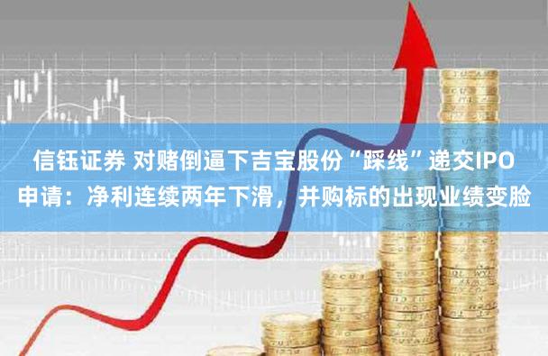 信钰证券 对赌倒逼下吉宝股份“踩线”递交IPO申请：净利连续两年下滑，并购标的出现业绩变脸