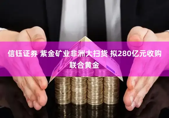信钰证券 紫金矿业非洲大扫货 拟280亿元收购联合黄金