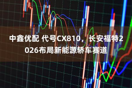 中鑫优配 代号CX810，长安福特2026布局新能源轿车赛道
