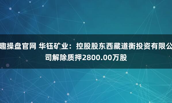 趣操盘官网 华钰矿业：控股股东西藏道衡投资有限公司解除质押2800.00万股