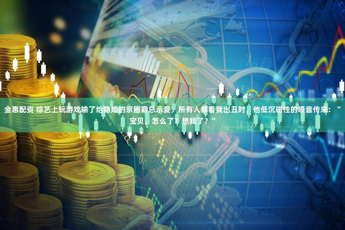 金惠配资 综艺上玩游戏输了给隐婚的京圈霸总示爱，所有人都看我出丑时，他低沉磁性的嗓音传来：“宝贝，怎么了？想我了？”