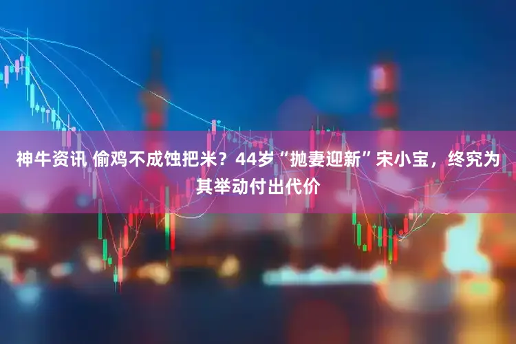 神牛资讯 偷鸡不成蚀把米？44岁“抛妻迎新”宋小宝，终究为其举动付出代价