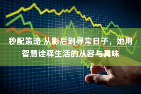 秒配策略 从影后到寻常日子，她用智慧诠释生活的从容与真味