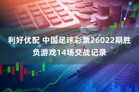 利好优配 中国足球彩票26022期胜负游戏14场交战记录
