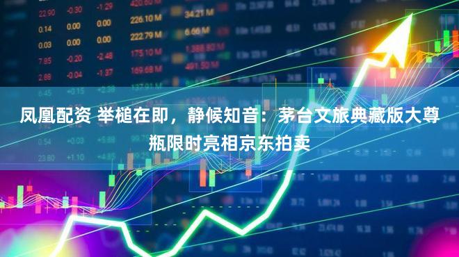 凤凰配资 举槌在即，静候知音：茅台文旅典藏版大尊瓶限时亮相京东拍卖