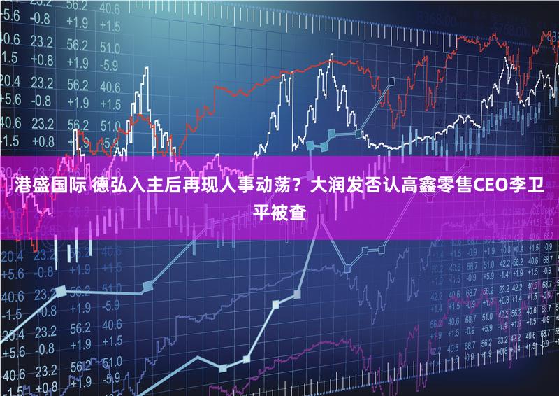 港盛国际 德弘入主后再现人事动荡？大润发否认高鑫零售CEO李卫平被查