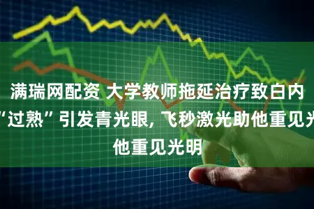 满瑞网配资 大学教师拖延治疗致白内障“过熟”引发青光眼, 飞秒激光助他重见光明
