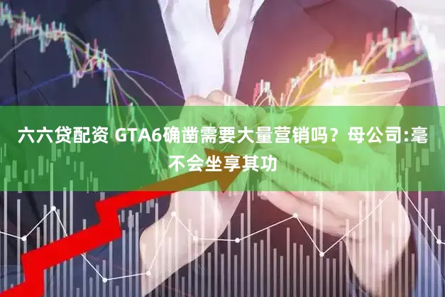 六六贷配资 GTA6确凿需要大量营销吗？母公司:毫不会坐享其功