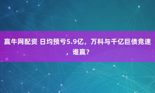 赢牛网配资 日均预亏5.9亿，万科与千亿巨债竞速，谁赢？