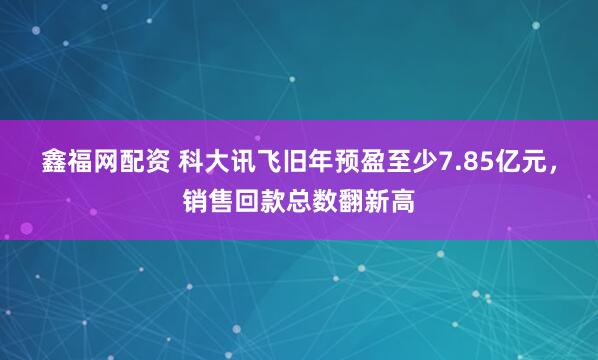 鑫福网配资 科大讯飞旧年预盈至少7.85亿元，销售回款总数翻新高