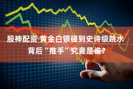 股神配资 黄金白银碰到史诗级跳水 背后“推手”究竟是谁？