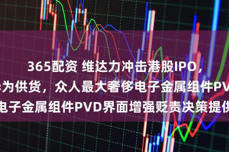 365配资 维达力冲击港股IPO，为苹果、三星、华为供货，众人最大奢侈电子金属组件PVD界面增强贬责决策提供商
