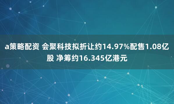 a策略配资 会聚科技拟折让约14.97%配售1.08亿股 净筹约16.345亿港元