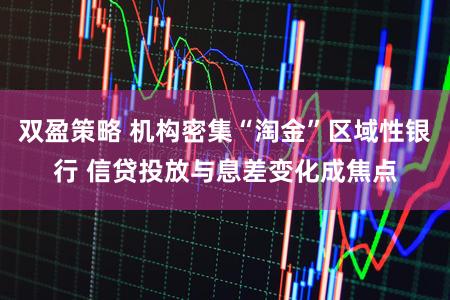 双盈策略 机构密集“淘金”区域性银行 信贷投放与息差变化成焦点