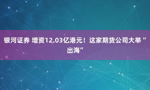银河证券 增资12.03亿港元！这家期货公司大举“出海”