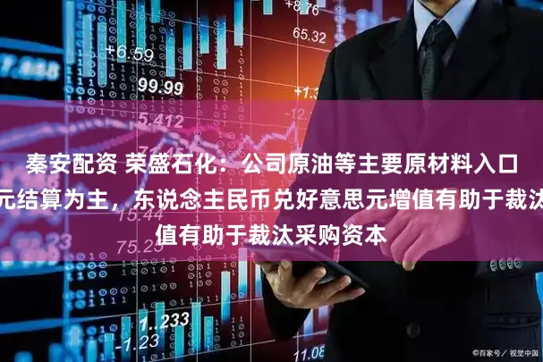 秦安配资 荣盛石化：公司原油等主要原材料入口以好意思元结算为主，东说念主民币兑好意思元增值有助于裁汰采购资本