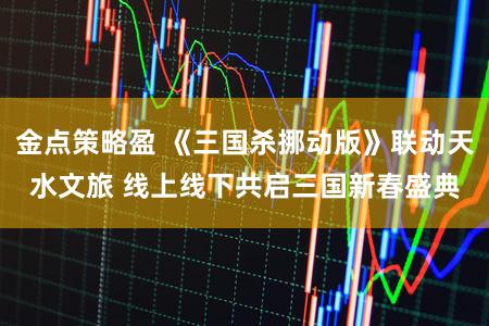 金点策略盈 《三国杀挪动版》联动天水文旅 线上线下共启三国新春盛典