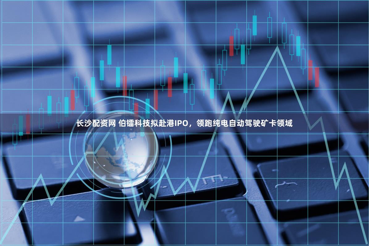长沙配资网 伯镭科技拟赴港IPO，领跑纯电自动驾驶矿卡领域