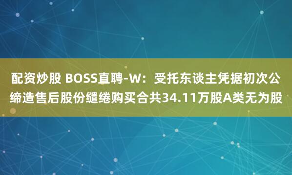 配资炒股 BOSS直聘-W：受托东谈主凭据初次公缔造售后股份缱绻购买合共34.11万股A类无为股
