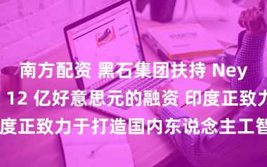 南方配资 黑石集团扶持 Neysa 取得高达 12 亿好意思元的融资 印度正致力于打造国内东说念主工智能基础按序