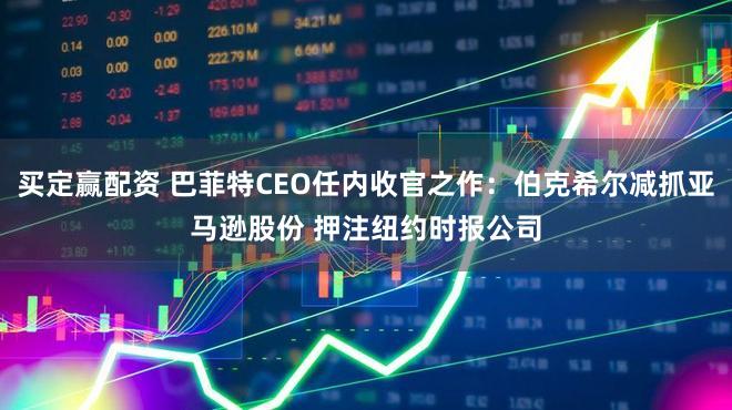 买定赢配资 巴菲特CEO任内收官之作：伯克希尔减抓亚马逊股份 押注纽约时报公司