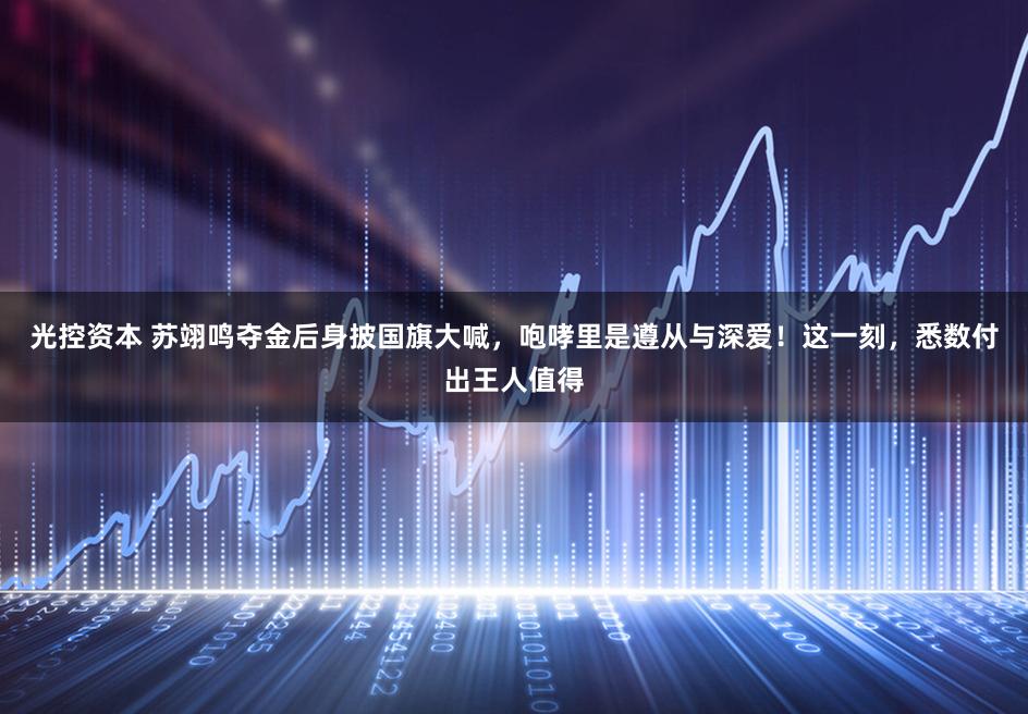 光控资本 苏翊鸣夺金后身披国旗大喊，咆哮里是遵从与深爱！这一刻，悉数付出王人值得