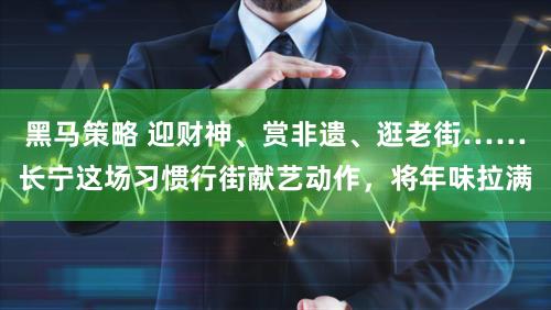 黑马策略 迎财神、赏非遗、逛老街……长宁这场习惯行街献艺动作，将年味拉满
