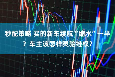 秒配策略 买的新车续航“缩水”一半？车主该怎样灵验维权？