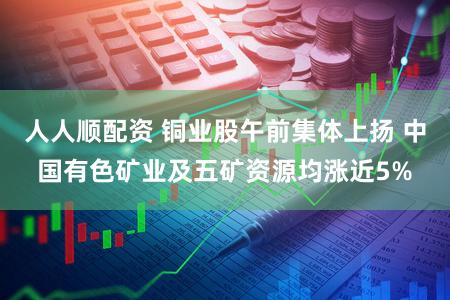 人人顺配资 铜业股午前集体上扬 中国有色矿业及五矿资源均涨近5%