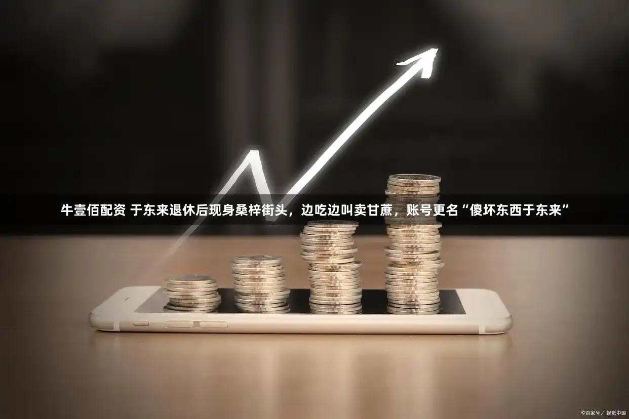 牛壹佰配资 于东来退休后现身桑梓街头，边吃边叫卖甘蔗，账号更名“傻坏东西于东来”