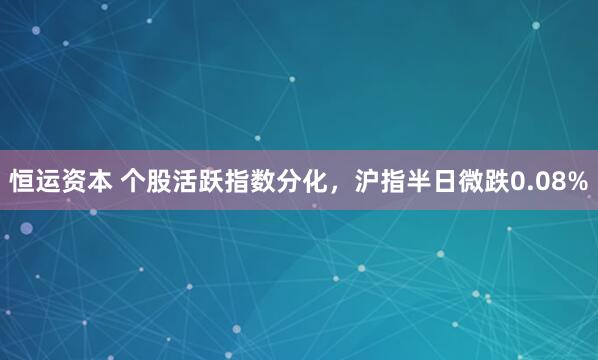 恒运资本 个股活跃指数分化，沪指半日微跌0.08%