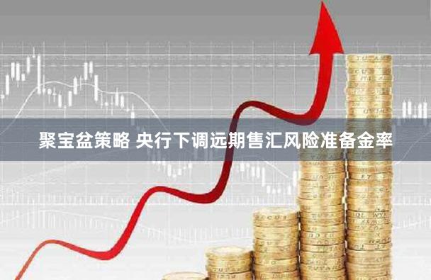 聚宝盆策略 央行下调远期售汇风险准备金率