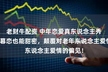老财牛配资 中年恋爱真东说念主秀来袭，薄暮恋也能甜密，颠覆对老年东说念主爱情的偏见！