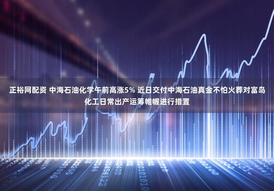 正裕网配资 中海石油化学午前高涨5% 近日交付中海石油真金不怕火葬对富岛化工日常出产运筹帷幄进行措置