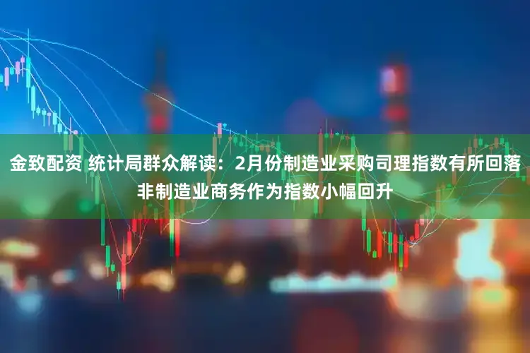 金致配资 统计局群众解读：2月份制造业采购司理指数有所回落　非制造业商务作为指数小幅回升