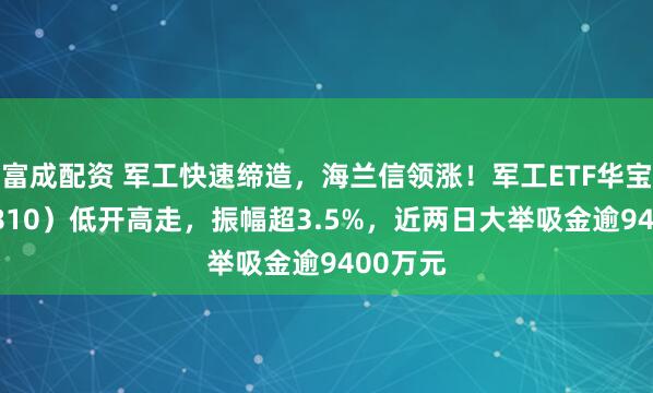 富成配资 军工快速缔造，海兰信领涨！军工ETF华宝（512810）低开高走，振幅超3.5%，近两日大举吸金逾9400万元