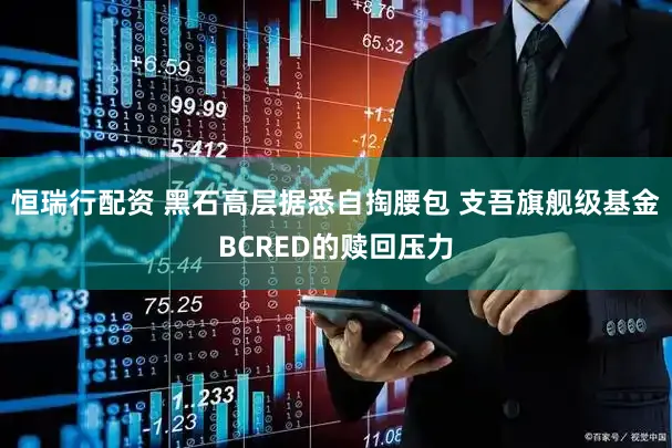 恒瑞行配资 黑石高层据悉自掏腰包 支吾旗舰级基金BCRED的赎回压力