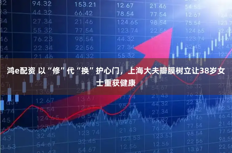鸿e配资 以“修”代“换”护心门，上海大夫瓣膜树立让38岁女士重获健康