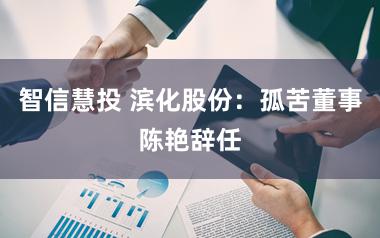 智信慧投 滨化股份：孤苦董事陈艳辞任