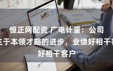 恒正网配资 广电计量：公司专注于本领才略的进步，业绩好相干客户