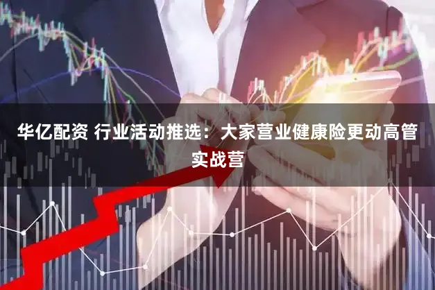 华亿配资 行业活动推选：大家营业健康险更动高管实战营