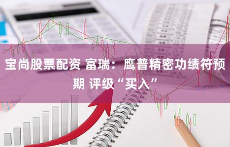 宝尚股票配资 富瑞：鹰普精密功绩符预期 评级“买入”