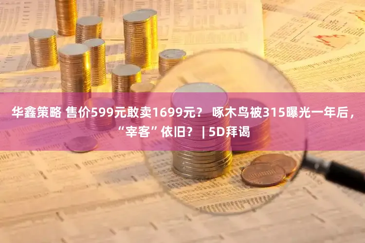 华鑫策略 售价599元敢卖1699元？ 啄木鸟被315曝光一年后，“宰客”依旧？ | 5D拜谒