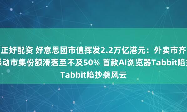 正好配资 好意思团市值挥发2.2万亿港元：外卖市齐集位被撼动市集份额滑落至不及50% 首款AI浏览器Tabbit陷抄袭风云