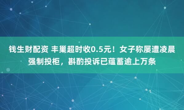 钱生财配资 丰巢超时收0.5元！女子称屡遭凌晨强制投柜，斟酌投诉已蕴蓄逾上万条