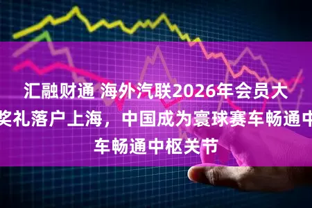 汇融财通 海外汽联2026年会员大会与授奖礼落户上海，中国成为寰球赛车畅通中枢关节