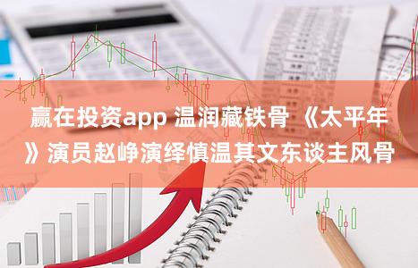 赢在投资app 温润藏铁骨 《太平年》演员赵峥演绎慎温其文东谈主风骨