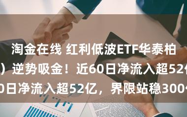 淘金在线 红利低波ETF华泰柏瑞（512890）逆势吸金！近60日净流入超52亿，界限站稳300亿