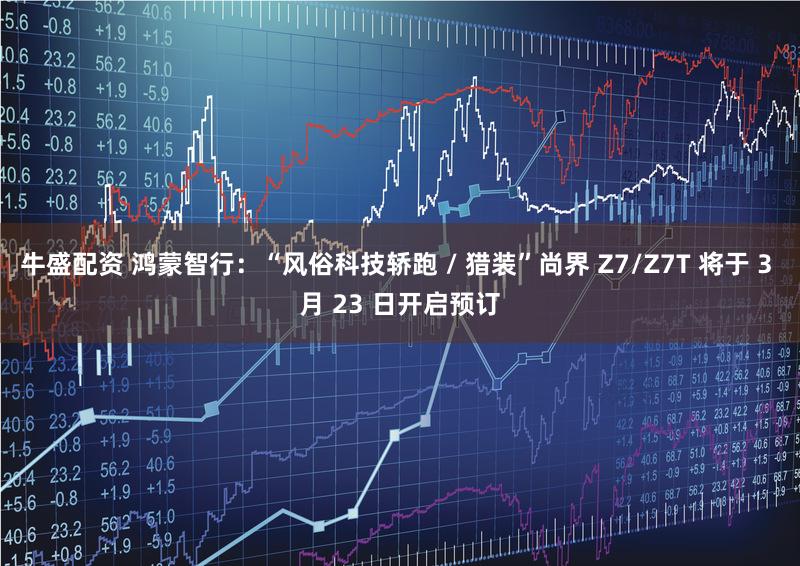 牛盛配资 鸿蒙智行：“风俗科技轿跑 / 猎装”尚界 Z7/Z7T 将于 3 月 23 日开启预订